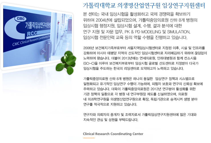가톨릭중앙의료원 임상연구지원센터-본 센터는 국내 임상시험을 활성화하고 국제 경쟁력을 확보하기 위하여 2004년에 설립되었으며, 가톨릭중앙의료원 산하 8개 병원의 임상시험 행정지원, 임상시험 설계, 수행, 결과 분석에 대한 연구 지원 및 자문 업무, PK & PD Modeling 및 Simulation , 임상시험 전문인력 교육 등의 역할 수행을 진행하고 있습니다. 2006년 보건복지가족부로부터 서울지역임상시험센터로 지정된 이후, 시설 및 인프라를 강화하여 아시아 태평양 지역의 선도적인 임상시험센터로 자리매김하기 위하여 끊임없이 노력하여 왔습니다. 더불어 2013년에는 연세의료원, 인하대병원과 함께 컨소시움(SCI-C)을 이루어 보건복지부로부터 임상시험 글로벌 선도센터로 지정받아 다국가 임상시험을 주도하는 한국의 리딩센터로 도약하고자 노력하고 있습니다. 가톨릭중앙의료원 산하 8개 병원은 하나의 동일한  임상연구 정책과 시스템으로 일원화되고 유기적인 임상연구 수행이 가능하며, 피험자 보호와 연구의 신뢰성 확보에 주력하고 있습니다. 더욱이 가톨릭중앙의료원은 2012년 연구분야 활성화를 위한 기관 정책의 일환으로 각 병원 내 연구부원장 제도를 신설하였으며, 의료원 내 의과학연구원을 의생명산업연구원으로 확장, 독립기관으로 승격시켜 생명 분야 연구를 적극적으로 지원하고 있습니다. 연구자와 의뢰자의 중개자 및 조력자로서 가톨릭임상연구지원센터에 많은 기대와 지속적인 관심 및 성원을 부탁드립니다.